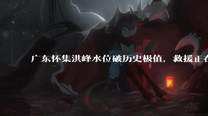 广东怀集洪峰水位破历史极值，救援正在进行中，目前进展如何？当地居民应如何防范内涝？