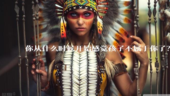 你从什么时候开始感觉孩子不属于你了？